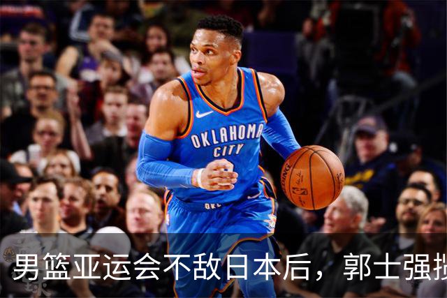 男篮亚运会不敌日本后，郭士强揽责难服众，只有王治郅敢说大实话