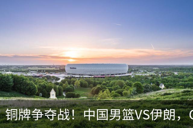 铜牌争夺战！中国男篮VS伊朗，CCTV5直播